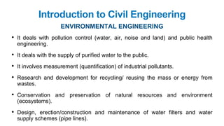 Introduction to Civil Engineering
ENVIRONMENTAL ENGINEERING
• It deals with pollution control (water, air, noise and land) and public health
engineering.
• It deals with the supply of purified water to the public.
• It involves measurement (quantification) of industrial pollutants.
• Research and development for recycling/ reusing the mass or energy from
wastes.
• Conservation and preservation of natural resources and environment
(ecosystems).
• Design, erection/construction and maintenance of water filters and water
supply schemes (pipe lines).
 