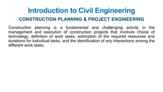 Introduction to Civil Engineering
Construction planning is a fundamental and challenging activity in the
management and execution of construction projects that involves choice of
technology, definition of work tasks, estimation of the required resources and
durations for individual tasks, and the identification of any interactions among the
different work tasks.
CONSTRUCTION PLANNING & PROJECT ENGINEERING
 