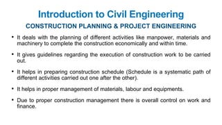Introduction to Civil Engineering
• It deals with the planning of different activities like manpower, materials and
machinery to complete the construction economically and within time.
• It gives guidelines regarding the execution of construction work to be carried
out.
• It helps in preparing construction schedule (Schedule is a systematic path of
different activities carried out one after the other).
• It helps in proper management of materials, labour and equipments.
• Due to proper construction management there is overall control on work and
finance.
CONSTRUCTION PLANNING & PROJECT ENGINEERING
 