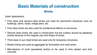 Basic Materials of construction
Bricks
Uses/ Applications:
• First class and second class bricks are used for permanent structures such as
buildings, dams, roads, bridge piers, etc.
• First class bricks are also used for architectural effects on structures.
• Second class bricks are used in construction but the surface should be plastered
evenly because of the irregular size and shape of bricks.
• Third class or sun dried bricks are used only for temporary structures.
• Broken bricks are used as aggregate for foundation and road works.
• Manufacture of surki (powdered bricks) to be used in lime plaster and lime
concrete.
 