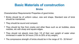 Basic Materials of construction
Bricks
Characteristics/ Requirements/ Properties of good bricks:
• Bricks should be of uniform colour, size and shape. Standard size of brick
should be maintained.
• They should be sound and compact.
• They should be free from cracks and other flaws such as air bubbles, stone
nodules, etc with sharp and square edges.
• They should not absorb more than 1/5 of their own weight of water when
immersed in water for 24 hours (15% to 20% of dry weight).
• The compressive strength of bricks should be in the range of 15 - 35 N/mm2.
 