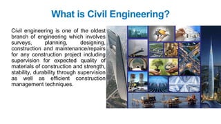 What is Civil Engineering?
Civil engineering is one of the oldest
branch of engineering which involves
surveys, planning, designing,
construction and maintenance/repairs
for any construction project including
supervision for expected quality of
materials of construction and strength,
stability, durability through supervision
as well as efficient construction
management techniques.
 
