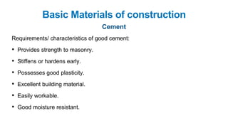 Basic Materials of construction
Cement
Requirements/ characteristics of good cement:
• Provides strength to masonry.
• Stiffens or hardens early.
• Possesses good plasticity.
• Excellent building material.
• Easily workable.
• Good moisture resistant.
 