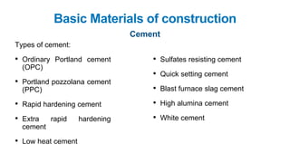 Basic Materials of construction
Cement
Types of cement:
• Ordinary Portland cement
(OPC)
• Portland pozzolana cement
(PPC)
• Rapid hardening cement
• Extra rapid hardening
cement
• Low heat cement
• Sulfates resisting cement
• Quick setting cement
• Blast furnace slag cement
• High alumina cement
• White cement
 
