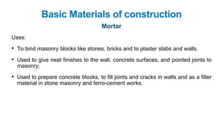 Basic Materials of construction
Mortar
Uses:
• To bind masonry blocks like stones, bricks and to plaster slabs and walls.
• Used to give neat finishes to the wall, concrete surfaces, and pointed joints to
masonry.
• Used to prepare concrete blocks, to fill joints and cracks in walls and as a filler
material in stone masonry and ferro-cement works.
 