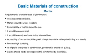 Basic Materials of construction
Mortar
Requirements/ characteristics of good mortar:
• Possess adhesion quality.
• Mortar should be water resistant.
• Deformability of mortar should be low.
• It should be economical.
• It should be easily workable in the site condition.
• Workability of mortar should be good. It helps the mortar to be paved thinly and evenly.
• Possess high durability.
• To improve the speed of construction, good mortar should set quickly.
• Cracks should not be developed in the joint formed by the mortar.
 