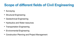 Scope of different fields of Civil Engineering
• Surveying
• Structural Engineering
• Geotechnical Engineering
• Hydraulics and Water resources
• Transportation Engineering
• Environmental Engineering
• Construction Planning and Project Management
 