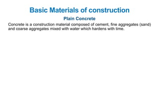 Basic Materials of construction
Plain Concrete
Concrete is a construction material composed of cement, fine aggregates (sand)
and coarse aggregates mixed with water which hardens with time.
 