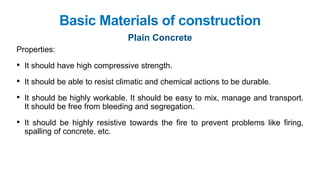 Basic Materials of construction
Plain Concrete
Properties:
• It should have high compressive strength.
• It should be able to resist climatic and chemical actions to be durable.
• It should be highly workable. It should be easy to mix, manage and transport.
It should be free from bleeding and segregation.
• It should be highly resistive towards the fire to prevent problems like firing,
spalling of concrete, etc.
 