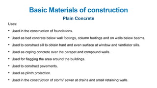 Basic Materials of construction
Plain Concrete
Uses:
• Used in the construction of foundations.
• Used as bed concrete below wall footings, column footings and on walls below beams.
• Used to construct sill to obtain hard and even surface at window and ventilator sills.
• Used as coping concrete over the parapet and compound walls.
• Used for flagging the area around the buildings.
• Used to construct pavements.
• Used as plinth protection.
• Used in the construction of storm/ sewer at drains and small retaining walls.
 
