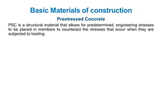 Basic Materials of construction
Prestressed Concrete
PSC is a structural material that allows for predetermined, engineering stresses
to be placed in members to counteract the stresses that occur when they are
subjected to loading.
 