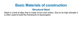 Basic Materials of construction
Structural Steel
Steel is a kind of alloy that is made of iron and carbon. Due to its high strength it
is often used to build the framework of skyscrapers.
 
