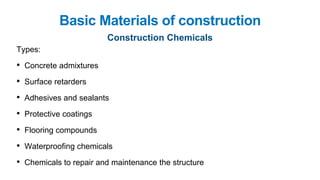 Basic Materials of construction
Construction Chemicals
Types:
• Concrete admixtures
• Surface retarders
• Adhesives and sealants
• Protective coatings
• Flooring compounds
• Waterproofing chemicals
• Chemicals to repair and maintenance the structure
 