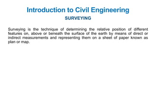 Surveying is the technique of determining the relative position of different
features on, above or beneath the surface of the earth by means of direct or
indirect measurements and representing them on a sheet of paper known as
plan or map.
Introduction to Civil Engineering
SURVEYING
 