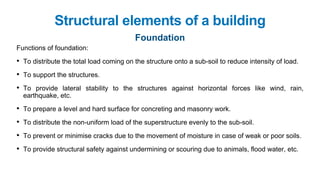 Functions of foundation:
• To distribute the total load coming on the structure onto a sub-soil to reduce intensity of load.
• To support the structures.
• To provide lateral stability to the structures against horizontal forces like wind, rain,
earthquake, etc.
• To prepare a level and hard surface for concreting and masonry work.
• To distribute the non-uniform load of the superstructure evenly to the sub-soil.
• To prevent or minimise cracks due to the movement of moisture in case of weak or poor soils.
• To provide structural safety against undermining or scouring due to animals, flood water, etc.
Structural elements of a building
Foundation
 