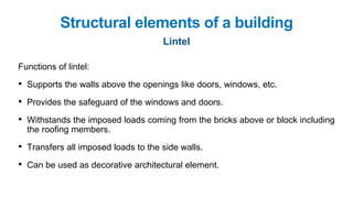 Functions of lintel:
• Supports the walls above the openings like doors, windows, etc.
• Provides the safeguard of the windows and doors.
• Withstands the imposed loads coming from the bricks above or block including
the roofing members.
• Transfers all imposed loads to the side walls.
• Can be used as decorative architectural element.
Structural elements of a building
Lintel
 