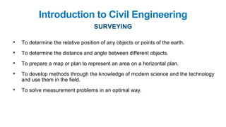 • To determine the relative position of any objects or points of the earth.
• To determine the distance and angle between different objects.
• To prepare a map or plan to represent an area on a horizontal plan.
• To develop methods through the knowledge of modern science and the technology
and use them in the field.
• To solve measurement problems in an optimal way.
Introduction to Civil Engineering
SURVEYING
 
