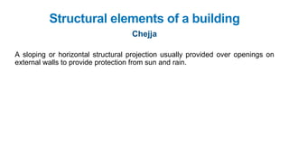 A sloping or horizontal structural projection usually provided over openings on
external walls to provide protection from sun and rain.
Structural elements of a building
Chejja
 