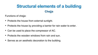 Functions of chejja:
• Protects the house from external sunlight.
• Protects the house by providing a barrier for rain water to enter.
• Can be used to place the compressor of AC.
• Protects the wooden windows from rain and sun.
• Serves as an aesthetic decoration to the building.
Structural elements of a building
Chejja
 