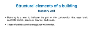 • Masonry is a term to indicate the part of the construction that uses brick,
concrete blocks, structural clay tile, and stone.
• These materials are held together with mortar.
Structural elements of a building
Masonry wall
 