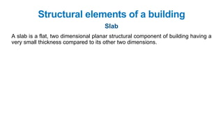Slab
Structural elements of a building
A slab is a flat, two dimensional planar structural component of building having a
very small thickness compared to its other two dimensions.
 