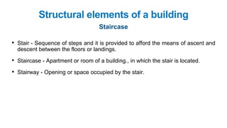 • Stair - Sequence of steps and it is provided to afford the means of ascent and
descent between the floors or landings.
• Staircase - Apartment or room of a building., in which the stair is located.
• Stairway - Opening or space occupied by the stair.
Structural elements of a building
Staircase
 