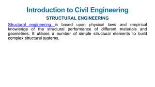 Structural engineering is based upon physical laws and empirical
knowledge of the structural performance of different materials and
geometries. It utilises a number of simple structural elements to build
complex structural systems.
Introduction to Civil Engineering
STRUCTURAL ENGINEERING
 