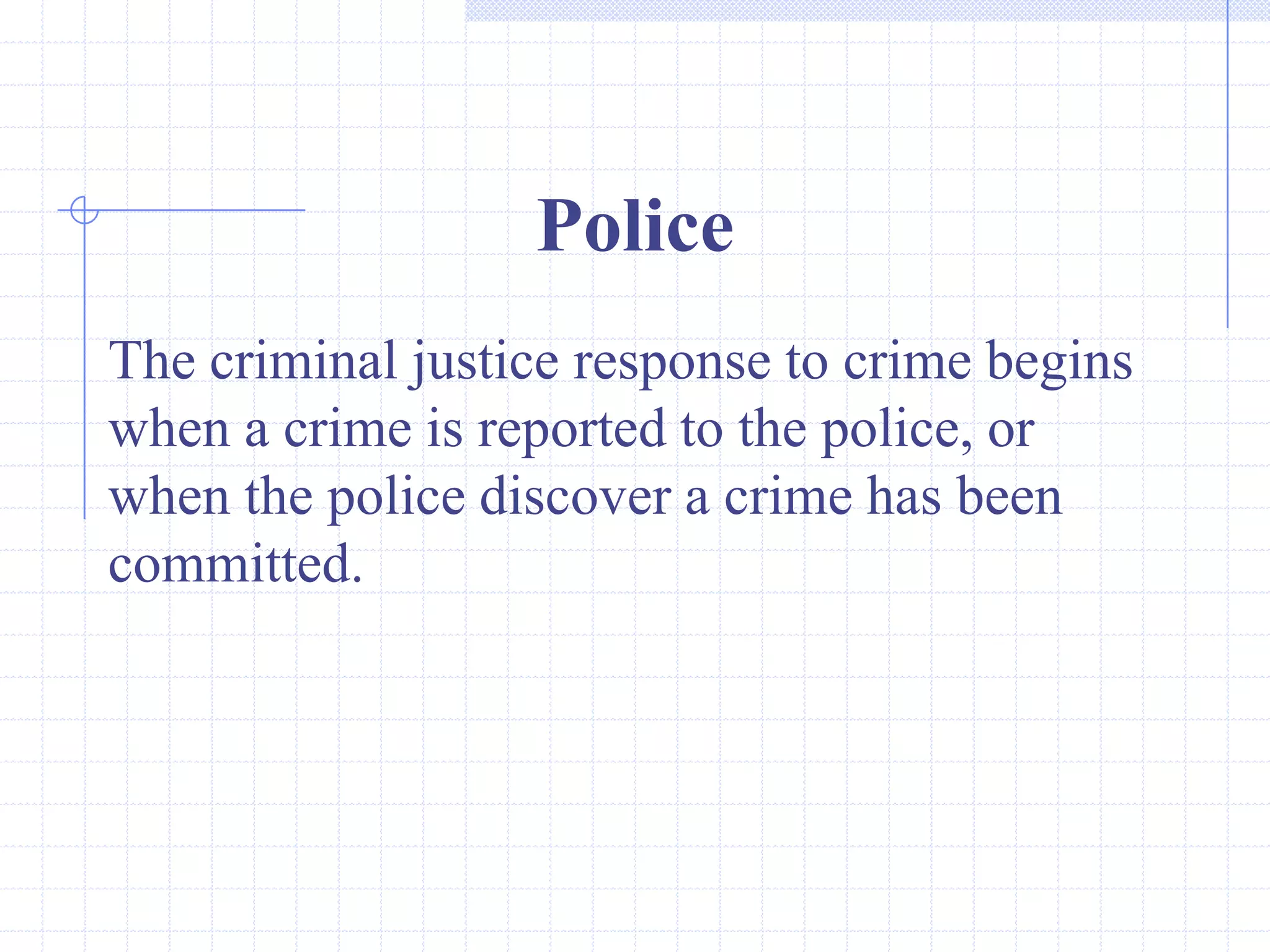 Police
The criminal justice response to crime begins
when a crime is reported to the police, or
when the police discover a crime has been
committed.
 