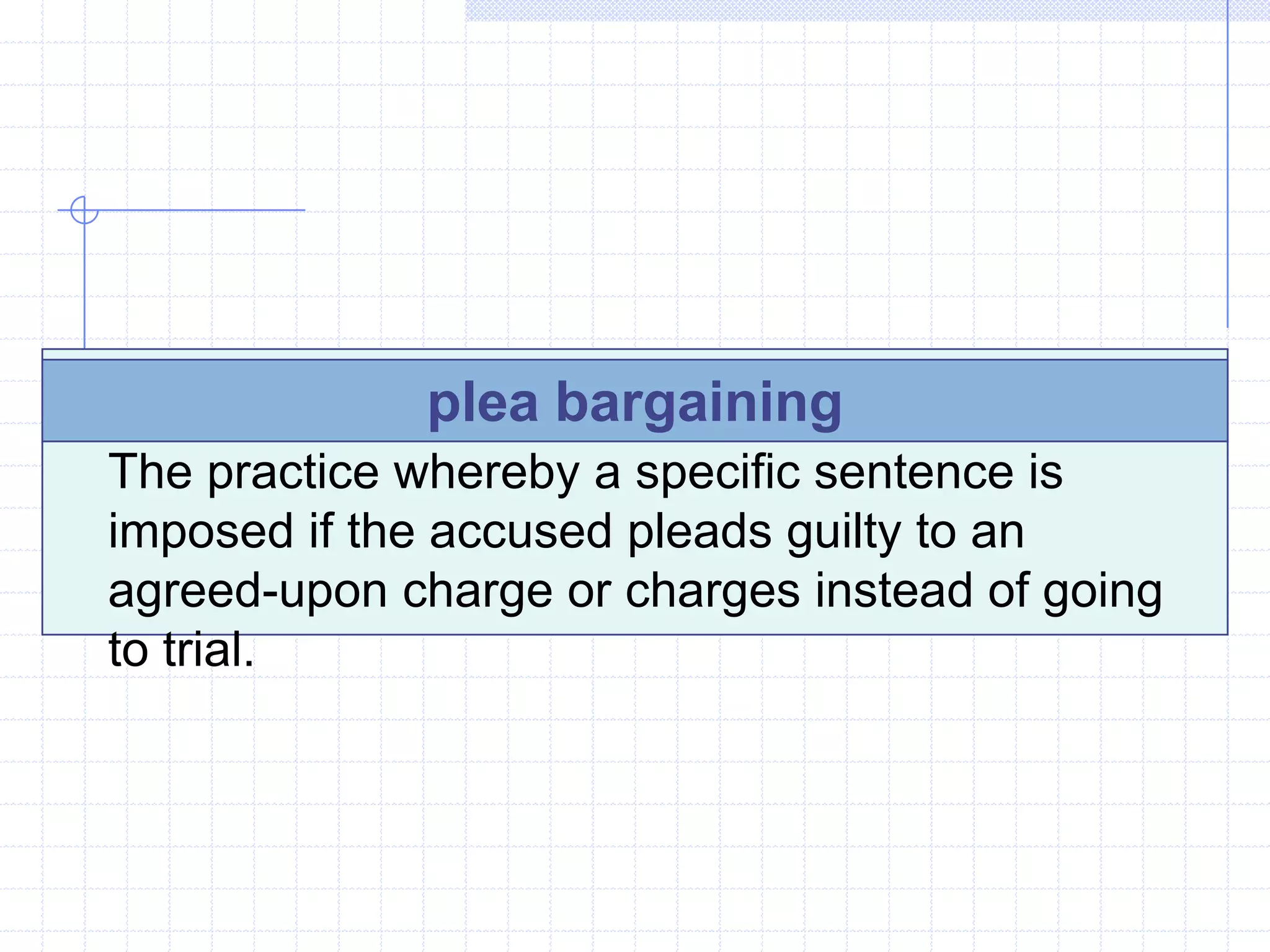 plea bargaining
The practice whereby a specific sentence is
imposed if the accused pleads guilty to an
agreed-upon charge or charges instead of going
to trial.
 