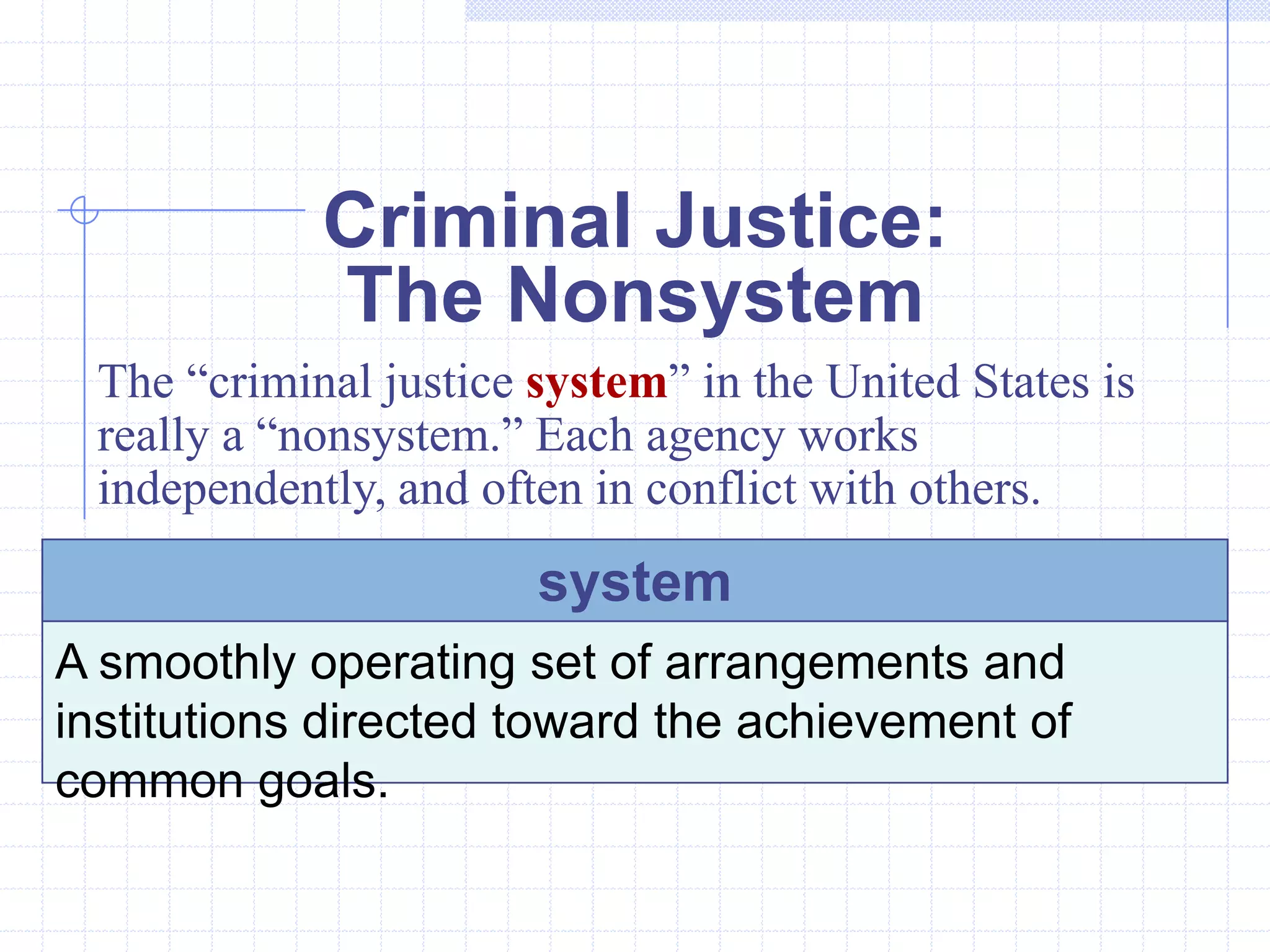 Criminal Justice:
            The Nonsystem
 The “criminal justice system” in the United States is
 really a “nonsystem.” Each agency works
 independently, and often in conflict with others.
                       system
A smoothly operating set of arrangements and
institutions directed toward the achievement of
common goals.
 