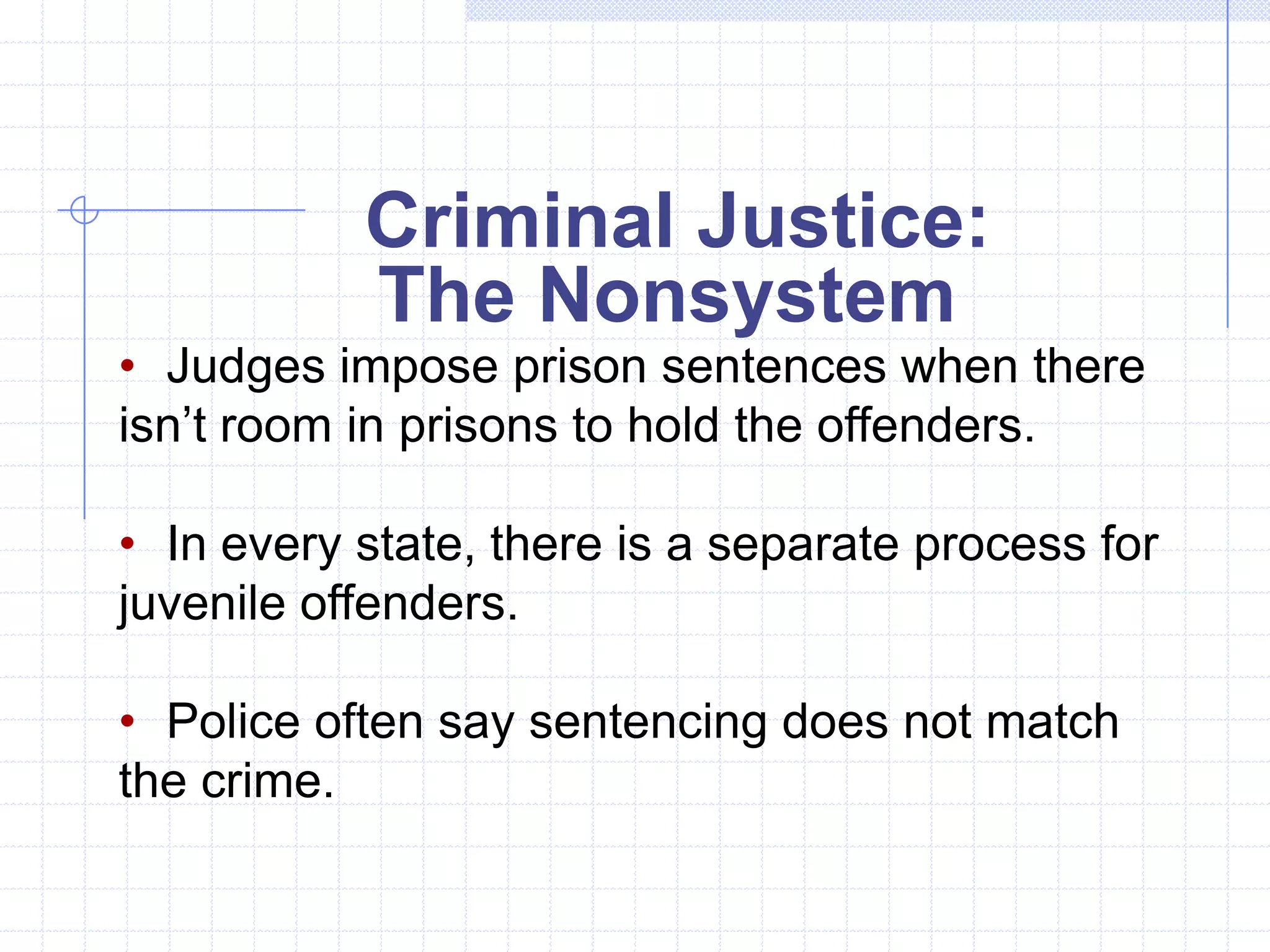 Criminal Justice:
           The Nonsystem
• Judges impose prison sentences when there
isn’t room in prisons to hold the offenders.

• In every state, there is a separate process for
juvenile offenders.

• Police often say sentencing does not match
the crime.
 
