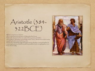Aristotle (384-
322BCE)
•Plato's most famous student.
•For a time the personal tutor of Alexander the Great.
•Aristotle also started his own school, the Lyceum in 335 B.C.
•Very little of Aristotle's own writings remain intact. Students recorded nearly
everything he discussed at the Lyceum.
•The aim of Aristotle's logical treatises was to develop a universal method of
reasoning by means of which it would be possible to learn everything there is to
know about reality.
 
