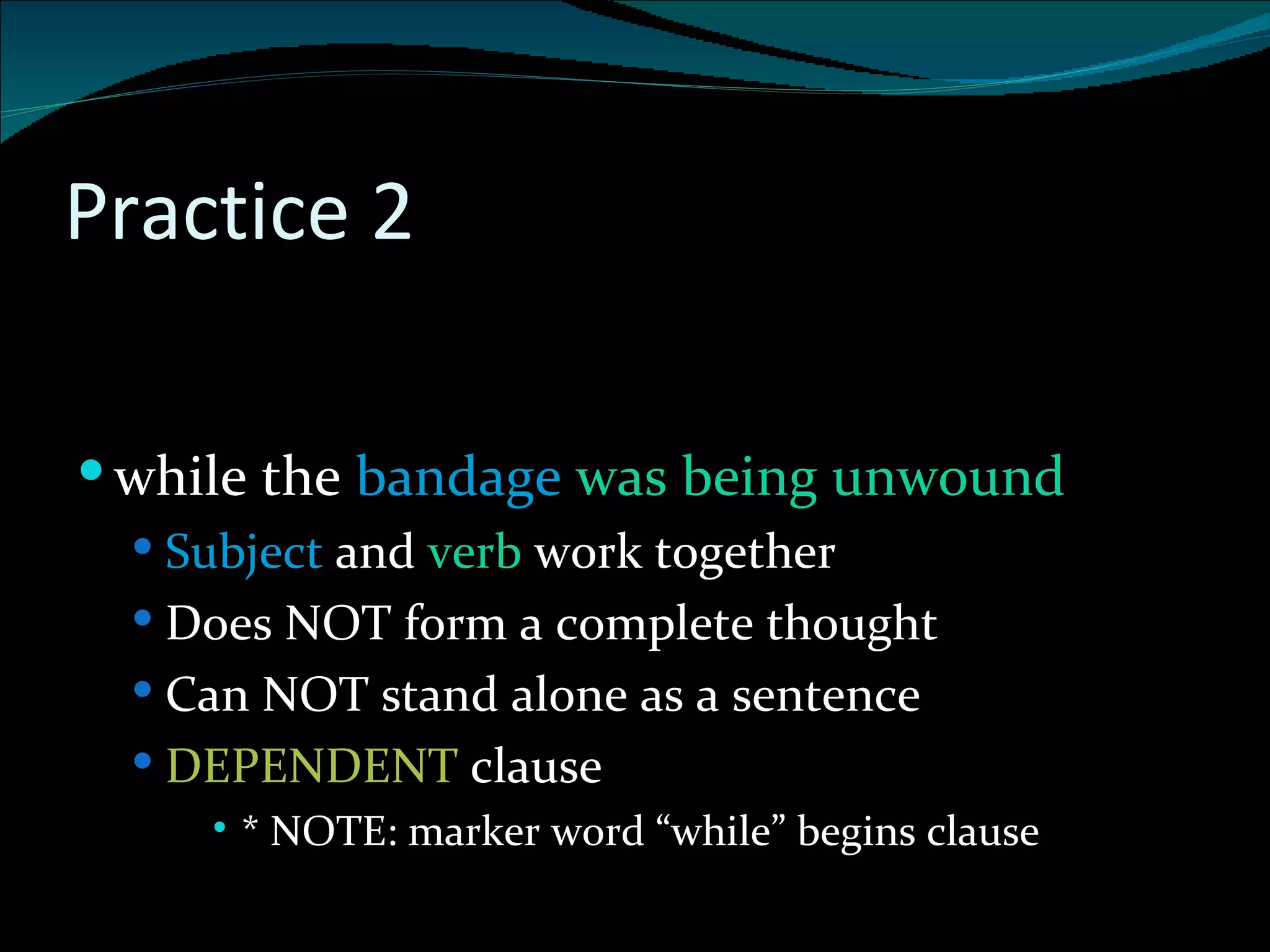 Practice 2 . while the  bandage  was being unwound Subject  and  verb  work together Does NOT form a complete thought Can NOT stand alone as a sentence DEPENDENT  clause * NOTE: marker word “while” begins clause 