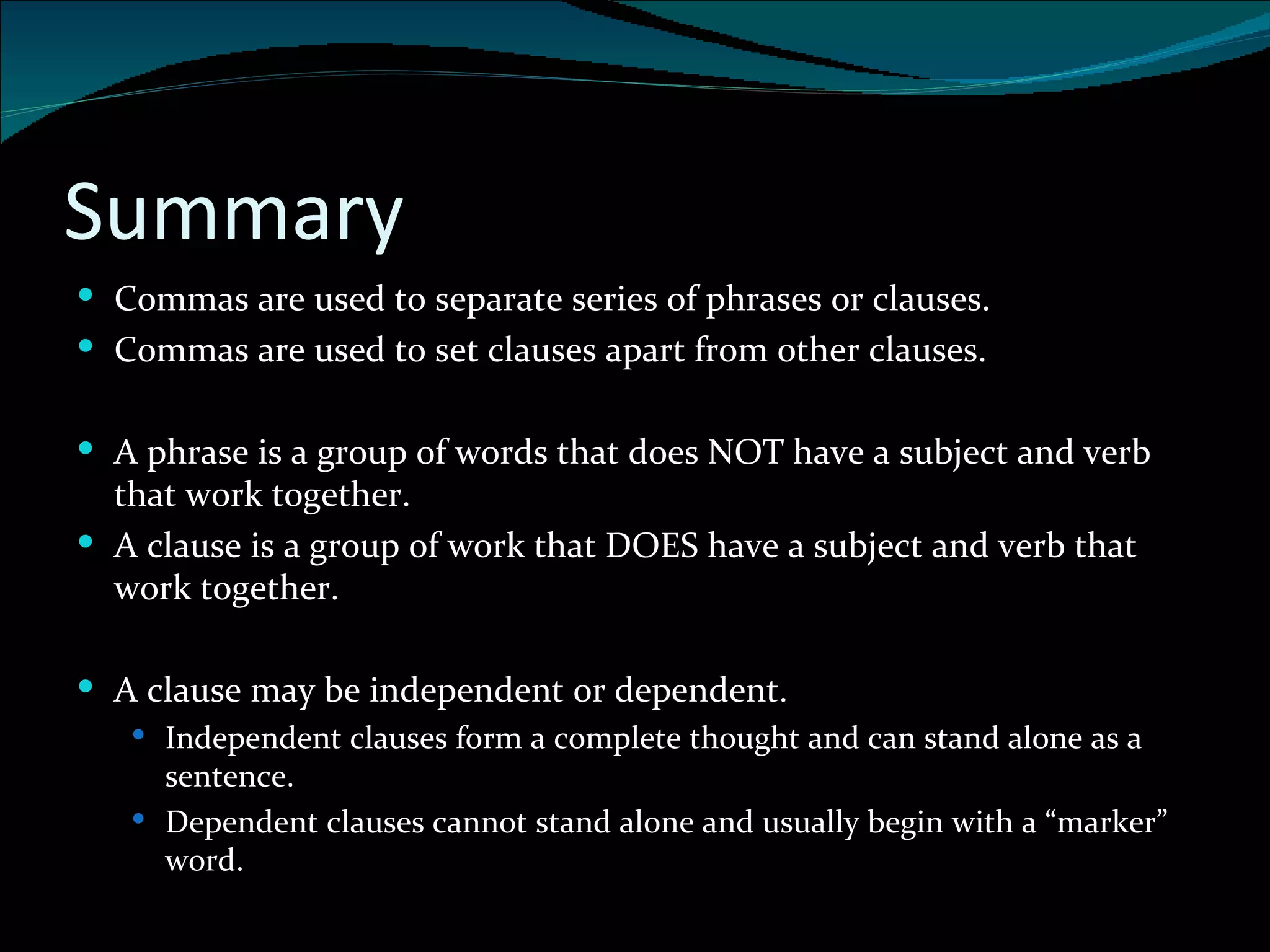 Summary Commas are used to separate series of phrases or clauses. Commas are used to set clauses apart from other clauses. A phrase is a group of words that does NOT have a subject and verb that work together. A clause is a group of work that DOES have a subject and verb that work together. A clause may be independent or dependent. Independent clauses form a complete thought and can stand alone as a sentence. Dependent clauses cannot stand alone and usually begin with a “marker” word. 