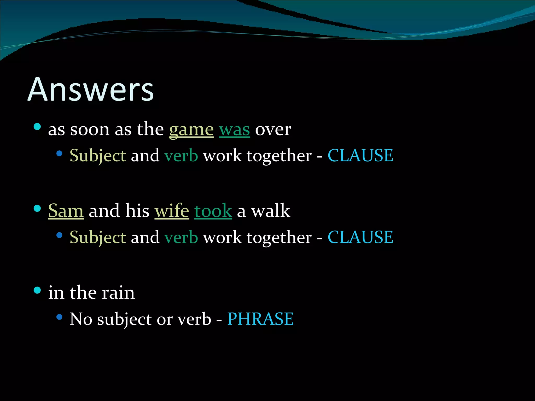 Answers as soon as the  game   was  over Subject  and  verb  work together -  CLAUSE Sam   and his  wife   took  a walk Subject  and  verb  work together -  CLAUSE in the rain No subject or verb -  PHRASE 
