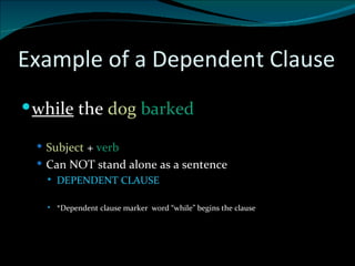 Example of a Dependent Clause while  the  dog   barked Subject  +  verb  Can NOT stand alone as a sentence DEPENDENT CLAUSE *Dependent clause marker  word “while” begins the clause 