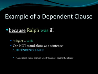 Example of a Dependent Clause because   Ralph  was  ill Subject  +  verb  Can NOT stand alone as a sentence DEPENDENT CLAUSE *Dependent clause marker  word ”because” begins the clause 