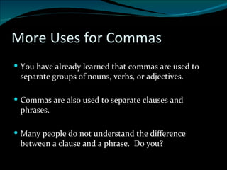 More Uses for Commas You have already learned that commas are used to separate groups of nouns, verbs, or adjectives. Commas are also used to separate clauses and phrases. Many people do not understand the difference between a clause and a phrase.  Do you? 