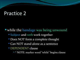 Practice 2 . while the  bandage  was being unwound Subject  and  verb  work together Does NOT form a complete thought Can NOT stand alone as a sentence DEPENDENT  clause * NOTE: marker word “while” begins clause 