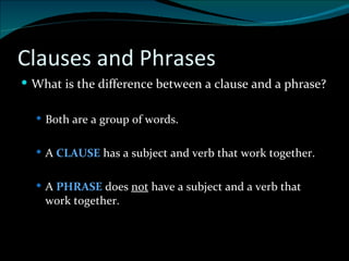 Clauses and Phrases What is the difference between a clause and a phrase? Both are a group of words. A  CLAUSE  has a subject and verb that work together. A  PHRASE  does  not  have a subject and a verb that work together.  