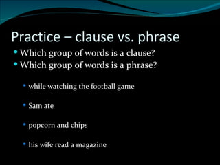 Practice – clause vs. phrase Which group of words is a clause?  Which group of words is a phrase? while watching the football game Sam ate  popcorn and chips his wife read a magazine 