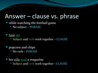 Answer – clause vs. phrase while watching the football game No subject –  PHRASE Sam   ate Subject  and  verb  work together –  CLAUSE popcorn and chips No verb –  PHRASE his  wife   read  a magazine Subject  and  verb  work together -  CLAUSE 