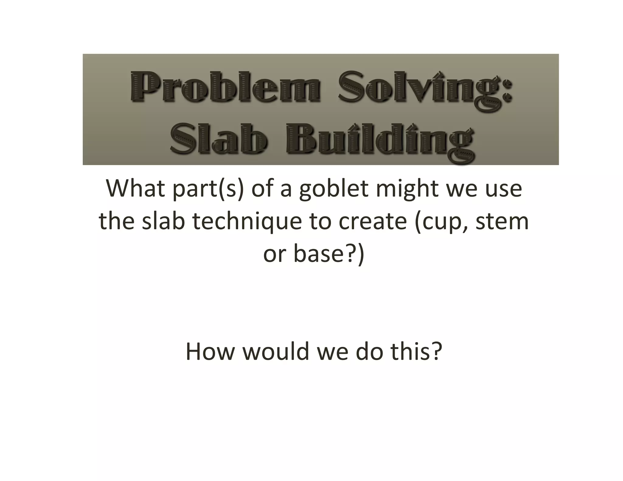 What part(s) of a goblet might we use 
the slab technique to create (cup, stem 
               or base?) 


       How would we do this? 
 