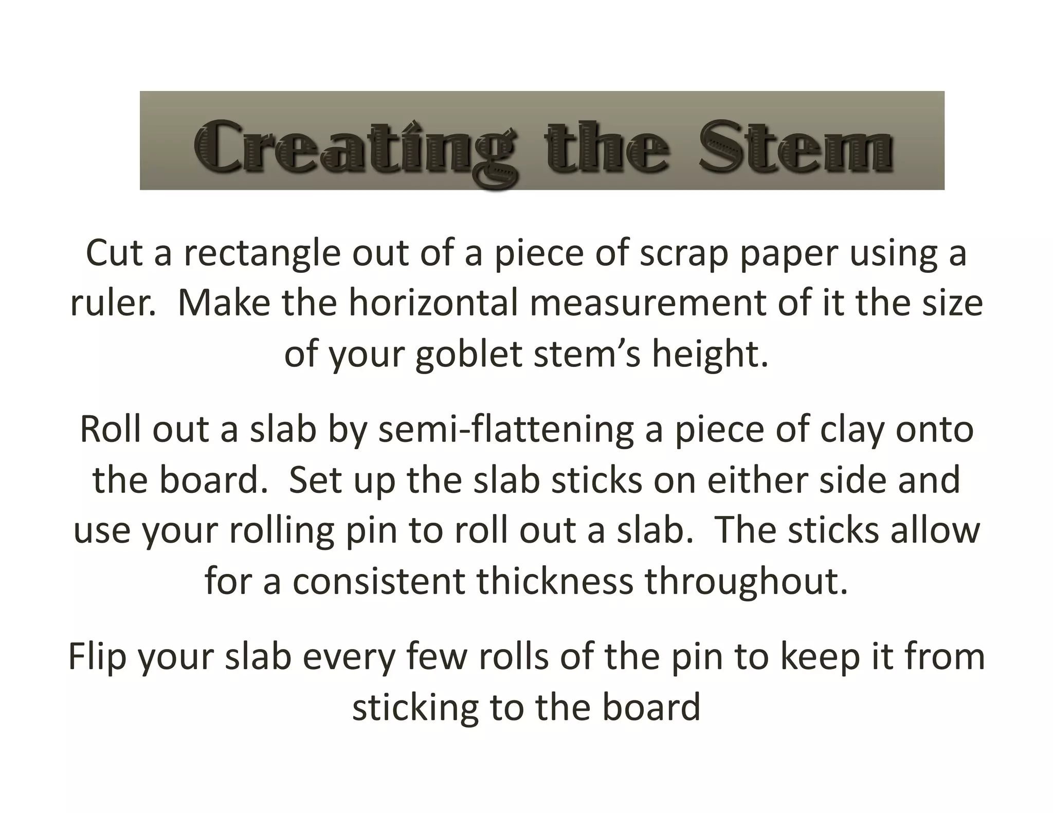 Cut a rectangle out of a piece of scrap paper using a 
ruler.  Make the horizontal measurement of it the size 
             of your goblet stem’s height. 
Roll out a slab by semi‐flattening a piece of clay onto 
 the board.  Set up the slab sticks on either side and 
use your rolling pin to roll out a slab.  The sticks allow 
        for a consistent thickness throughout. 
Flip your slab every few rolls of the pin to keep it from 
                 sticking to the board 
 