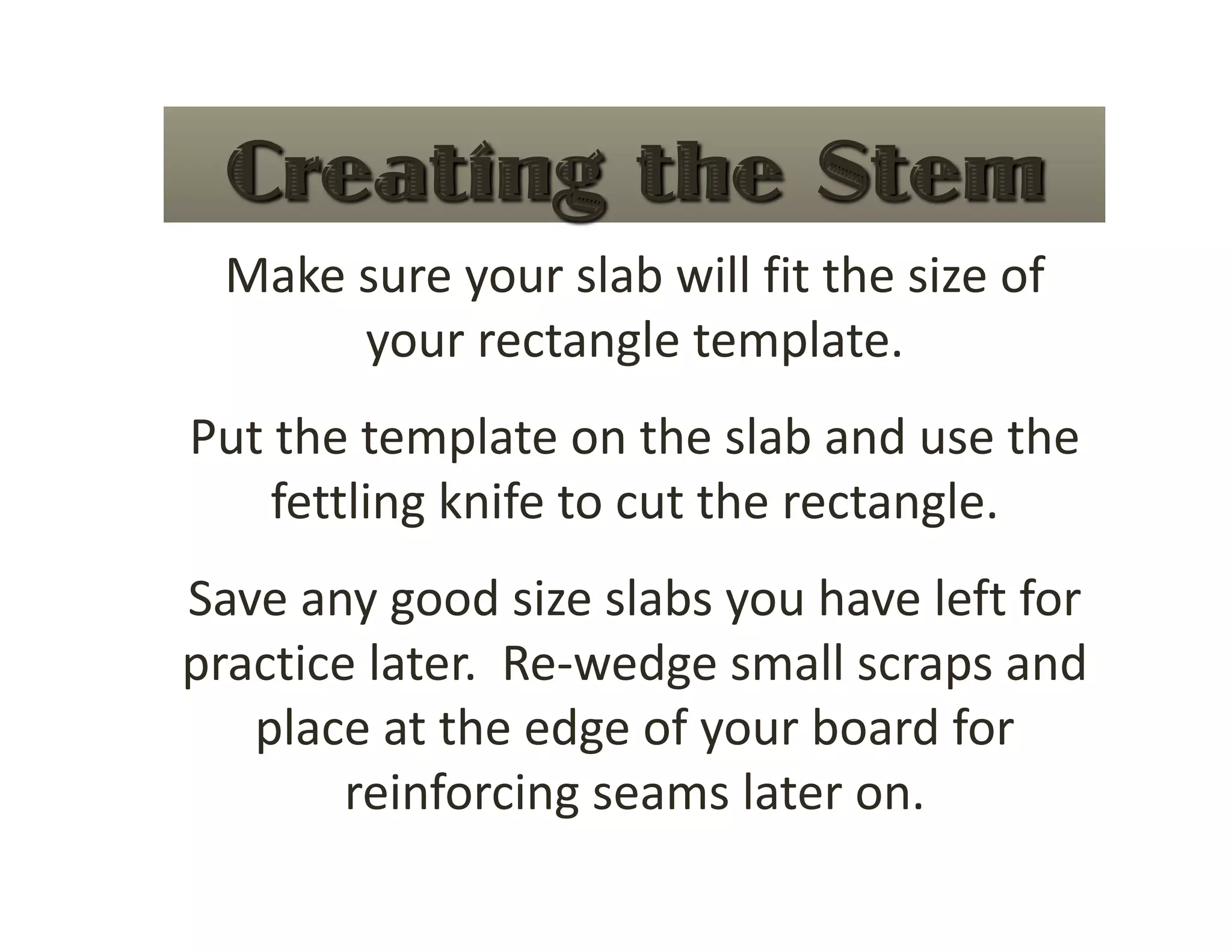 Make sure your slab will fit the size of 
       your rectangle template. 
Put the template on the slab and use the 
    fettling knife to cut the rectangle. 
Save any good size slabs you have left for 
practice later.  Re‐wedge small scraps and 
   place at the edge of your board for 
        reinforcing seams later on. 
 