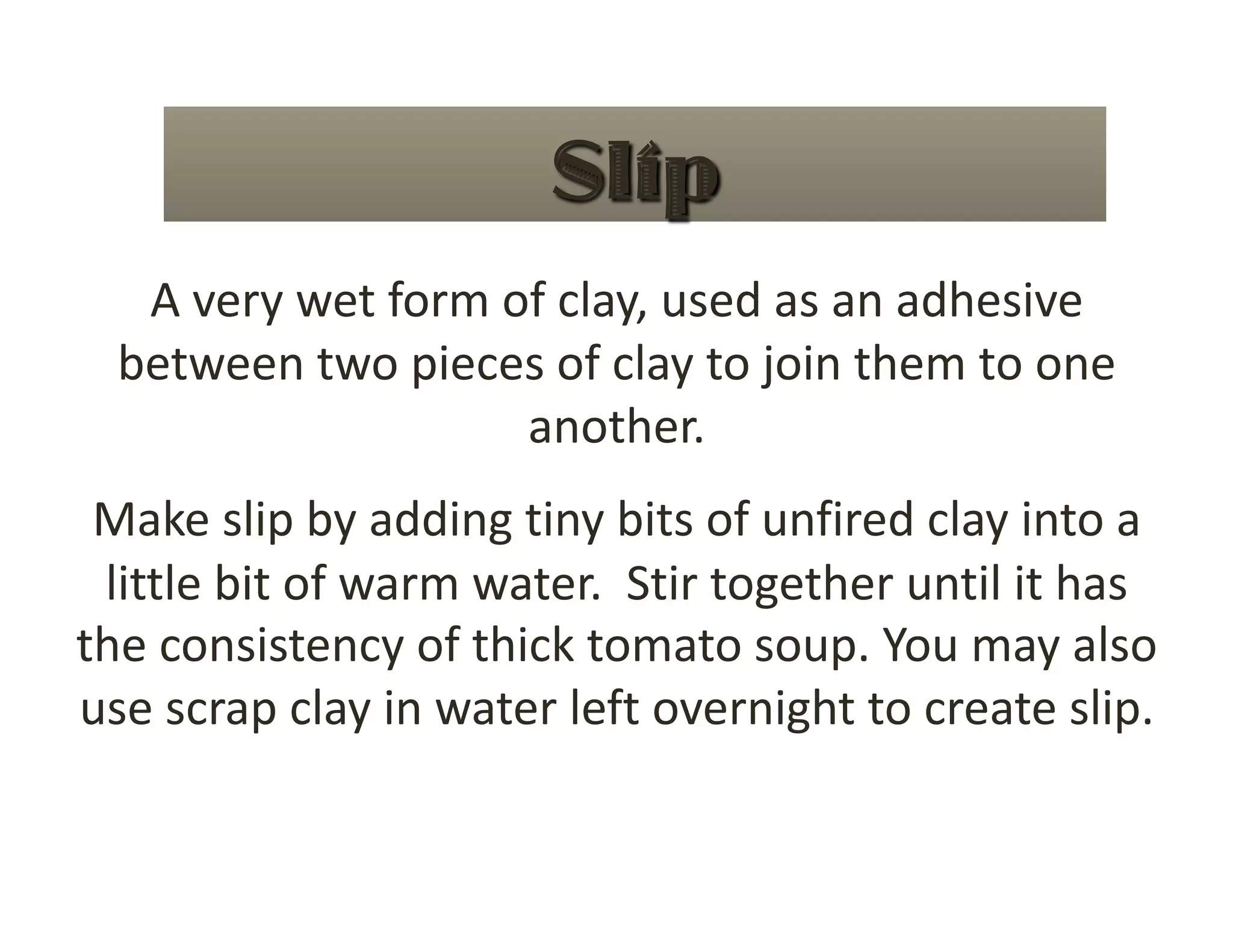 A very wet form of clay, used as an adhesive 
  between two pieces of clay to join them to one 
                    another. 
 Make slip by adding tiny bits of unfired clay into a 
 little bit of warm water.  Stir together until it has 
the consistency of thick tomato soup. You may also 
use scrap clay in water left overnight to create slip. 
 
