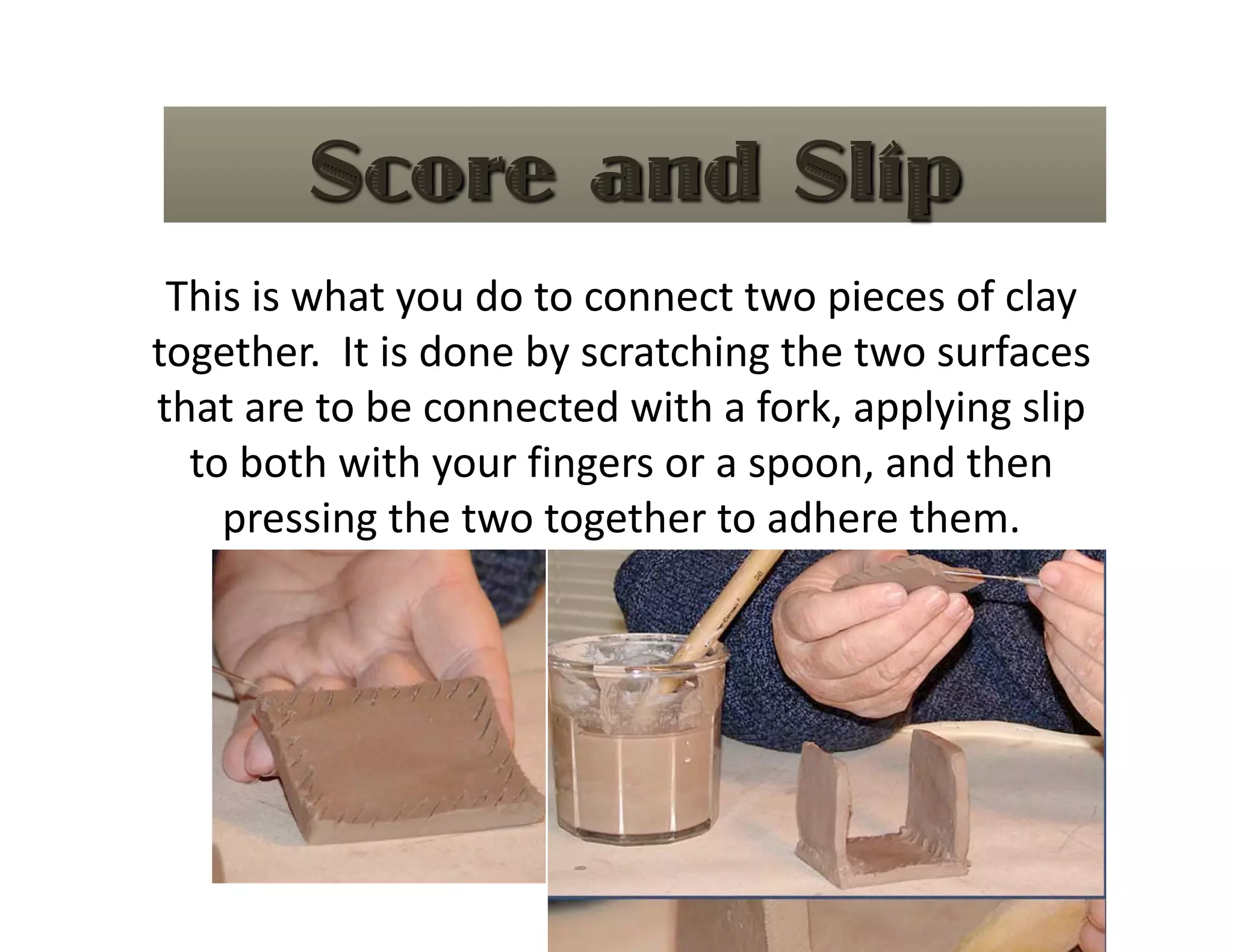 This is what you do to connect two pieces of clay 
together.  It is done by scratching the two surfaces 
that are to be connected with a fork, applying slip 
  to both with your fingers or a spoon, and then 
    pressing the two together to adhere them.   
 