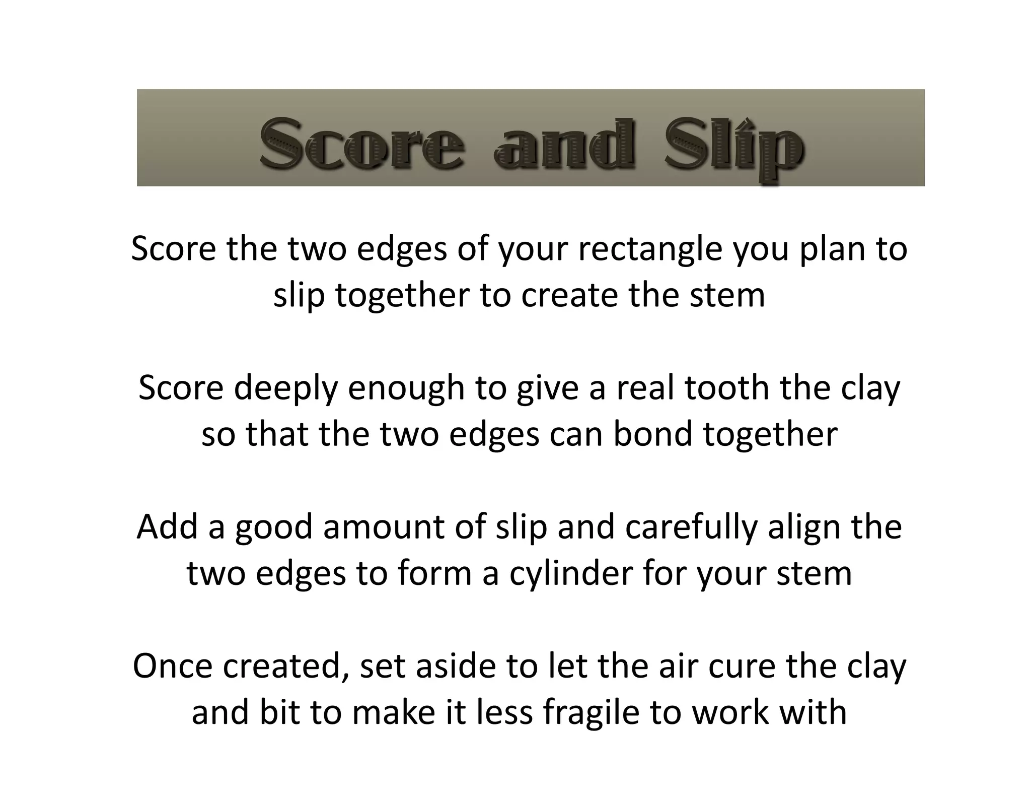Score the two edges of your rectangle you plan to 
         slip together to create the stem 

Score deeply enough to give a real tooth the clay 
    so that the two edges can bond together 

Add a good amount of slip and carefully align the 
  two edges to form a cylinder for your stem 

Once created, set aside to let the air cure the clay 
   and bit to make it less fragile to work with 
 