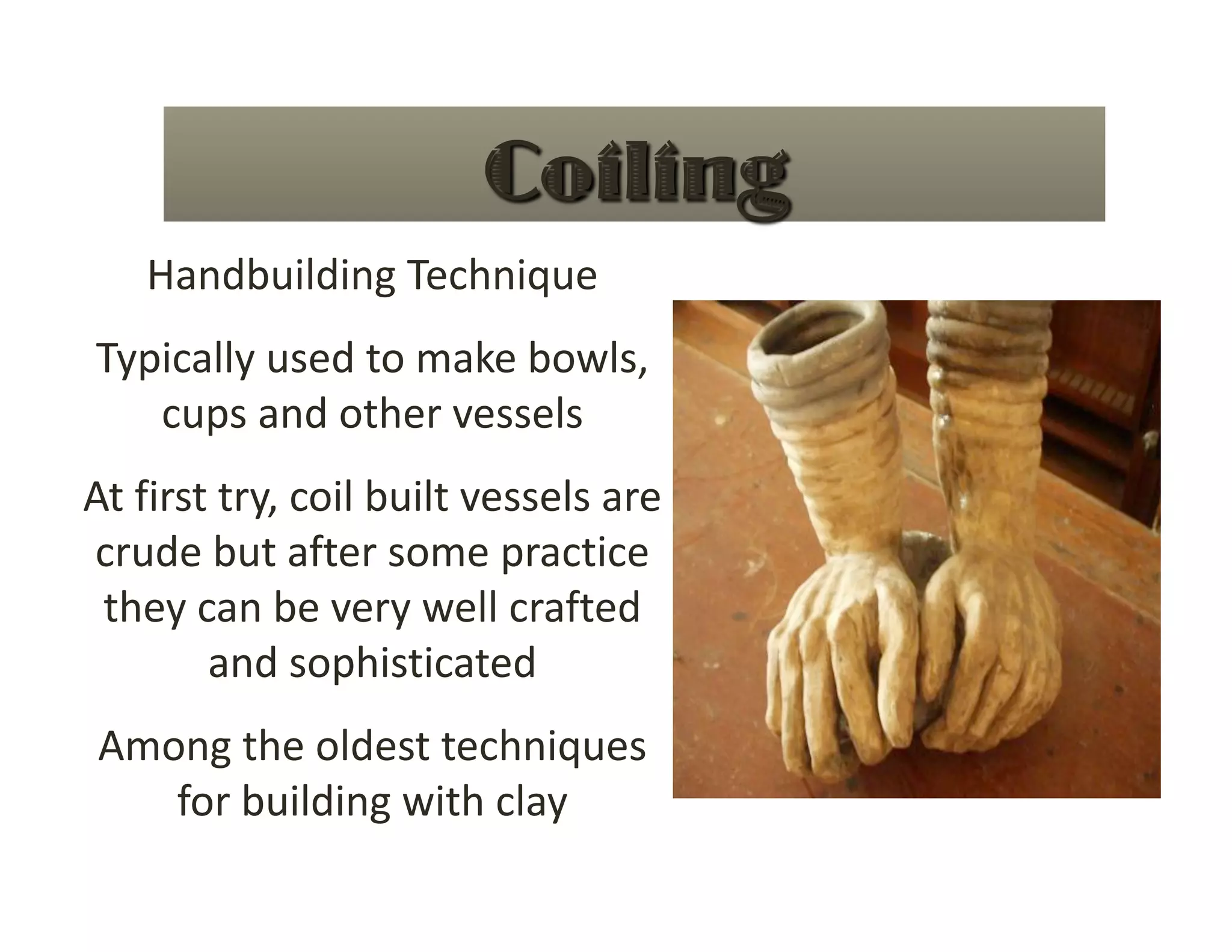 Handbuilding Technique 
Typically used to make bowls, 
   cups and other vessels 
At first try, coil built vessels are 
crude but after some practice 
 they can be very well crafted 
        and sophisticated 
Among the oldest techniques 
   for building with clay 
 