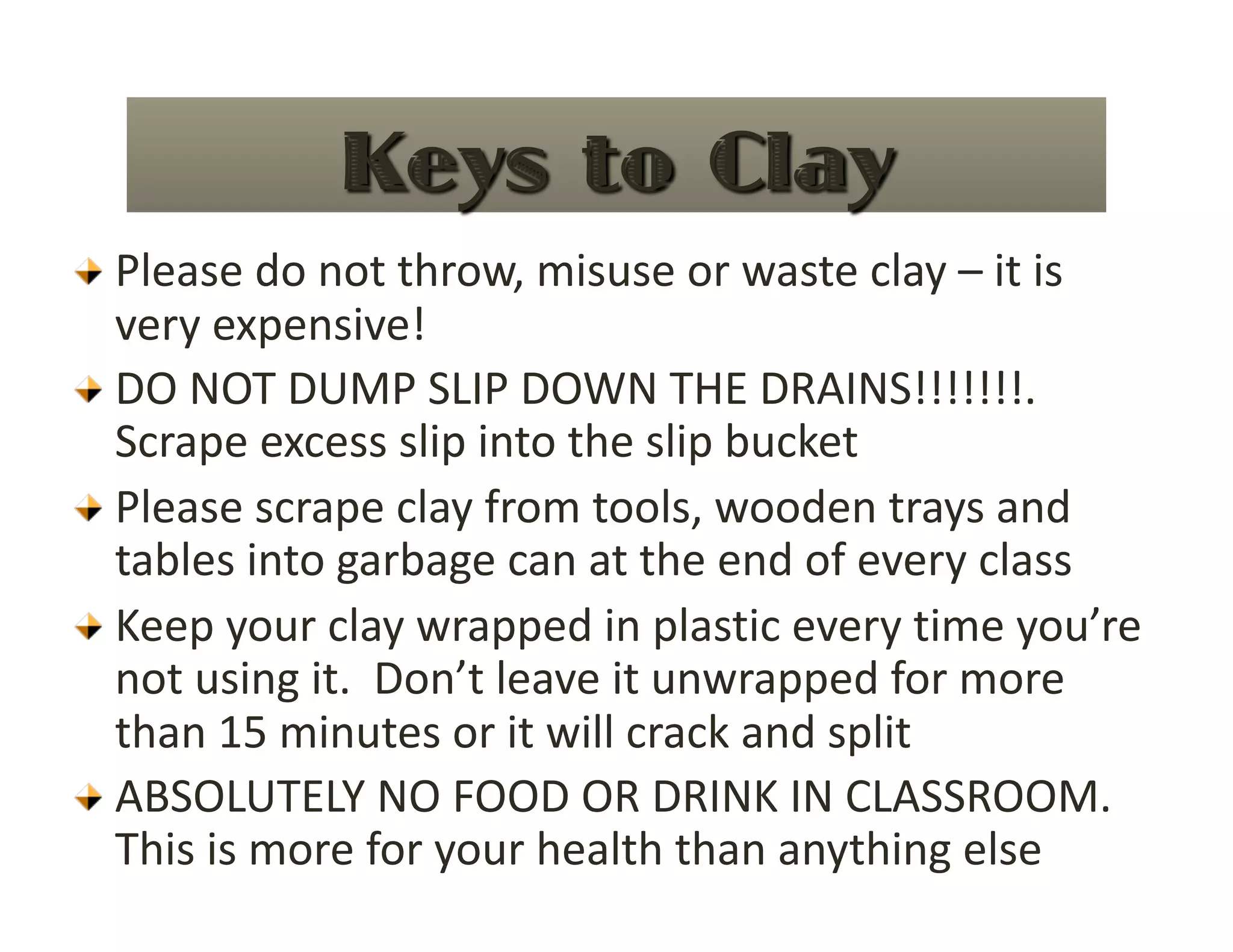   Please do not throw, misuse or waste clay – it is 
      very expensive! 

     DO NOT DUMP SLIP DOWN THE DRAINS!!!!!!!.  
      Scrape excess slip into the slip bucket  

     Please scrape clay from tools, wooden trays and 
      tables into garbage can at the end of every class 

     Keep your clay wrapped in plastic every time you’re 
      not using it.  Don’t leave it unwrapped for more 
      than 15 minutes or it will crack and split 

     ABSOLUTELY NO FOOD OR DRINK IN CLASSROOM. 
      This is more for your health than anything else 
 